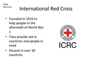 Paige
Morrison
           International Red Cross
  • Founded in 1919 to
    help people in the
    aftermath of World War
    1
  • They provide aid to
    countries and people in
    need
  • Present in over 30
    countries
 