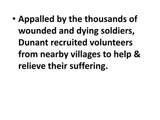 • Appalled by the thousands of
wounded and dying soldiers,
Dunant recruited volunteers
from nearby villages to help &
relieve their suffering.
 