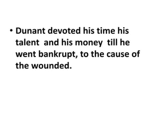 • Dunant devoted his time his
talent and his money till he
went bankrupt, to the cause of
the wounded.
 