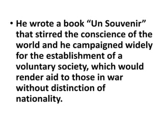 • He wrote a book “Un Souvenir”
that stirred the conscience of the
world and he campaigned widely
for the establishment of a
voluntary society, which would
render aid to those in war
without distinction of
nationality.
 