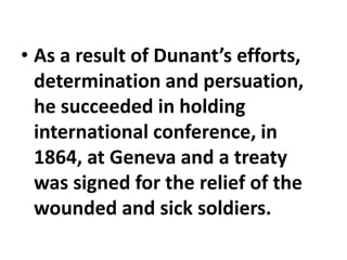 • As a result of Dunant’s efforts,
determination and persuation,
he succeeded in holding
international conference, in
1864, at Geneva and a treaty
was signed for the relief of the
wounded and sick soldiers.
 