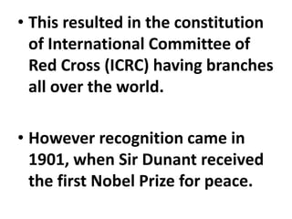 • This resulted in the constitution
of International Committee of
Red Cross (ICRC) having branches
all over the world.
• However recognition came in
1901, when Sir Dunant received
the first Nobel Prize for peace.
 