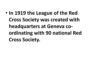 • In 1919 the League of the Red
Cross Society was created with
headquarters at Geneva co-
ordinating with 90 national Red
Cross Society.
 