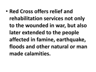 • Red Cross offers relief and
rehabilitation services not only
to the wounded in war, but also
later extended to the people
affected in famine, earthquake,
floods and other natural or man
made calamities.
 