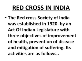 RED CROSS IN INDIA
• The Red cross Society of India
was established in 1920. by an
Act Of Indian Legislature with
three objectives of improvement
of health, prevention of disease
and mitigation of suffering. Its
activities are as follows..
 