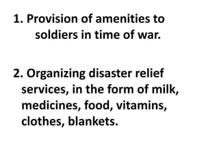 1. Provision of amenities to
soldiers in time of war.
2. Organizing disaster relief
services, in the form of milk,
medicines, food, vitamins,
clothes, blankets.
 