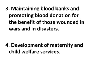 3. Maintaining blood banks and
promoting blood donation for
the benefit of those wounded in
wars and in disasters.
4. Development of maternity and
child welfare services.
 