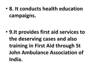 • 8. It conducts health education
campaigns.
• 9.It provides first aid services to
the deserving cases and also
training in First Aid through St
John Ambulance Association of
India.
 