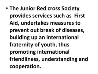 • The Junior Red cross Society
provides services such as First
Aid, undertakes measures to
prevent out break of diseases,
building up an international
fraternity of youth, thus
promoting international
friendliness, understanding and
cooperation.
 
