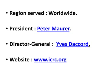 • Region served : Worldwide.
• President : Peter Maurer.
• Director-General : Yves Daccord.
• Website : www.icrc.org
 