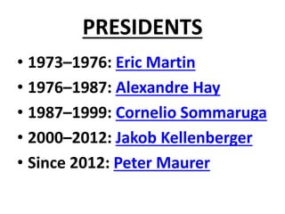 PRESIDENTS
• 1973–1976: Eric Martin
• 1976–1987: Alexandre Hay
• 1987–1999: Cornelio Sommaruga
• 2000–2012: Jakob Kellenberger
• Since 2012: Peter Maurer
 