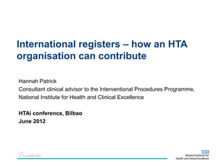 International registers – how an HTA
organisation can contribute

Hannah Patrick
Consultant clinical advisor to the Interventional Procedures Programme,
National Institute for Health and Clinical Excellence

HTAi conference, Bilbao
June 2012
 
