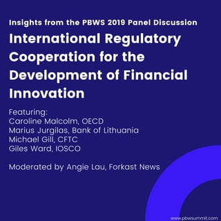 www.pbwsummit.com
Featuring:
Caroline Malcolm, OECD
Marius Jurgilas, Bank of Lithuania
Michael Gill, CFTC
Giles Ward, IOSCO
Moderated by Angie Lau, Forkast News
Insights from the PBWS 2019 Panel Discussion
International Regulatory
Cooperation for the
Development of Financial
Innovation
 