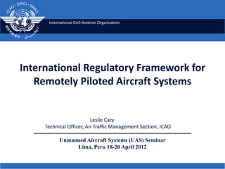 International Civil Aviation Organization
International Regulatory Framework for
Remotely Piloted Aircraft Systems
Leslie Cary
Technical Officer, Air Traffic Management Section, ICAO
Unmanned Aircraft Systems (UAS) Seminar
Lima, Peru 18-20 April 2012
 
