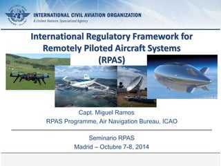 Page 1 
International Regulatory Framework for 
Remotely Piloted Aircraft Systems 
(RPAS) 
Capt. Miguel Ramos 
RPAS Programme, Air Navigation Bureau, ICAO 
Seminario RPAS 
Madrid – Octubre 7-8, 2014 
 