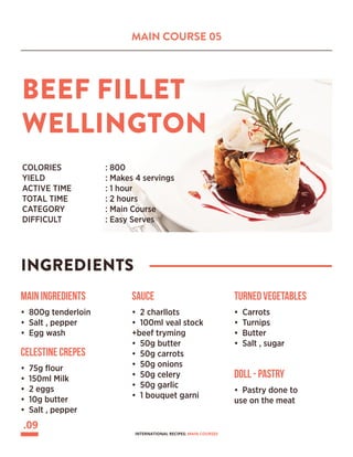 MAIN COURSE 05
BEEF FILLET
WELLINGTON
INGREDIENTS
COLORIES 		 : 800
YIELD			 : Makes 4 servings
ACTIVE TIME		 : 1 hour
TOTAL TIME		 : 2 hours
CATEGORY		 : Main Course
DIFFICULT			 : Easy Serves
Main Ingredients
• 800g tenderloin
• Salt , pepper
• Egg wash
Celestine crepes
• 75g flour
• 150ml Milk
• 2 eggs
• 10g butter
• Salt , pepper
Sauce
• 2 charllots
• 100ml veal stock
+beef tryming
• 50g butter
• 50g carrots
• 50g onions
• 50g celery
• 50g garlic
• 1 bouquet garni
Turned vegetables
• Carrots
• Turnips
• Butter
• Salt , sugar
Doll - Pastry
• Pastry done to
use on the meat
.09
INTERNATIONAL RECIPES: MAIN COURSES
 