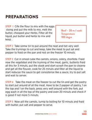STEP 1 Cife the flour to mix with the eggs
sloing and put the milk to mix, melt the
butter, chooped your Herbs. Filter all the
liquid, put butter and herbs to mix and
keep .
STEP 2 Take somw tin to put around the neat and tiet very well
Take the trymings to cut and keep, take the meat to put sat and
pepper to fraid on the pan and rest on the freezer 10 minuts.
STEP 3 Cut in smool cube the carrots, onions, celery, shorllote. Fraid
now the vegetebol and the tryming of the meat, garlic, butterto fraid
all this for 3 minuts, put the stook and start scrash the pan to clearne
and get all the flouver, cook for 25 minuts and filter all the liquid to
start reducao the sauce to get consistense like a sauce, try to put salt
and wait to server.
STEP 4 Take the meat on the freezer to cut the tin and get the pastry
to start put around of all the meat. Have to be 2 papper of pastry, 1 on
the top and 1 on the back, press very well around with the fork, put
egg wash in all the top of the pastry and oven 20 minuts and check if
is good if not more 5 minuts.
STEP 5 Now pill the carrots, turnip to boiling for 10 minuts and fraid
with butter, put salt and pepper to serve.
PREPARATIONS
Beef – 20 m / cook
Temperature
180 degre
.10
INTERNATIONAL RECIPES: MAIN COURSES
 