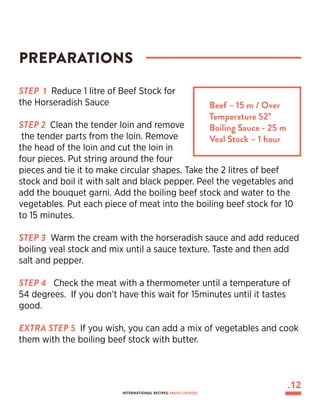 STEP 1 Reduce 1 litre of Beef Stock for
the Horseradish Sauce
STEP 2 Clean the tender loin and remove
the tender parts from the loin. Remove
the head of the loin and cut the loin in
four pieces. Put string around the four
pieces and tie it to make circular shapes. Take the 2 litres of beef
stock and boil it with salt and black pepper. Peel the vegetables and
add the bouquet garni. Add the boiling beef stock and water to the
vegetables. Put each piece of meat into the boiling beef stock for 10
to 15 minutes.
STEP 3 Warm the cream with the horseradish sauce and add reduced
boiling veal stock and mix until a sauce texture. Taste and then add
salt and pepper.
STEP 4 Check the meat with a thermometer until a temperature of
54 degrees. If you don’t have this wait for 15minutes until it tastes
good.
EXTRA STEP 5 If you wish, you can add a mix of vegetables and cook
them with the boiling beef stock with butter.
PREPARATIONS
Beef – 15 m / Over
Temperature 52°
Boiling Sauce - 25 m
Veal Stock – 1 hour
.12
INTERNATIONAL RECIPES: MAIN COURSES
 