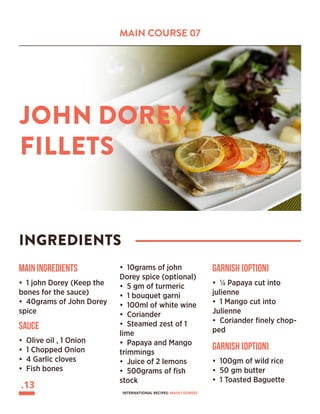 MAIN COURSE 07
JOHN DOREY
FILLETS
INGREDIENTS
Main Ingredients
• 1 john Dorey (Keep the
bones for the sauce)
• 40grams of John Dorey
spice
• 10grams of john
Dorey spice (optional)
• 5 gm of turmeric
• 1 bouquet garni
• 100ml of white wine
• Coriander
• Steamed zest of 1
lime
• Papaya and Mango
trimmings
• Juice of 2 lemons
• 500grams of fish
stock
SAUCE
• Olive oil , 1 Onion
• 1 Chopped Onion
• 4 Garlic cloves
• Fish bones
Garnish (Option)
• ¼ Papaya cut into
julienne
• 1 Mango cut into
Julienne
• Coriander finely chop-
ped
Garnish (Option)
• 100gm of wild rice
• 50 gm butter
• 1 Toasted Baguette
.13
INTERNATIONAL RECIPES: MAIN COURSES
 