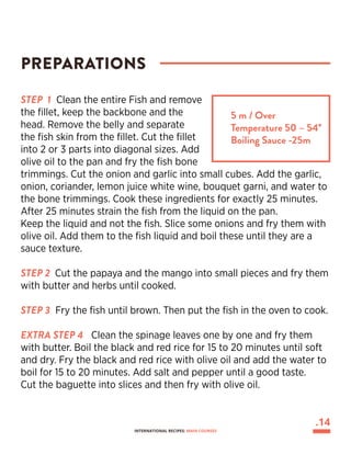 STEP 1 Clean the entire Fish and remove
the fillet, keep the backbone and the
head. Remove the belly and separate
the fish skin from the fillet. Cut the fillet
into 2 or 3 parts into diagonal sizes. Add
olive oil to the pan and fry the fish bone
trimmings. Cut the onion and garlic into small cubes. Add the garlic,
onion, coriander, lemon juice white wine, bouquet garni, and water to
the bone trimmings. Cook these ingredients for exactly 25 minutes.
After 25 minutes strain the fish from the liquid on the pan.
Keep the liquid and not the fish. Slice some onions and fry them with
olive oil. Add them to the fish liquid and boil these until they are a
sauce texture.
STEP 2 Cut the papaya and the mango into small pieces and fry them
with butter and herbs until cooked.
STEP 3 Fry the fish until brown. Then put the fish in the oven to cook.
EXTRA STEP 4 Clean the spinage leaves one by one and fry them
with butter. Boil the black and red rice for 15 to 20 minutes until soft
and dry. Fry the black and red rice with olive oil and add the water to
boil for 15 to 20 minutes. Add salt and pepper until a good taste.
Cut the baguette into slices and then fry with olive oil.
PREPARATIONS
5 m / Over
Temperature 50 – 54°
Boiling Sauce -25m
.14
INTERNATIONAL RECIPES: MAIN COURSES
 
