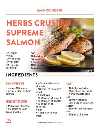 MAIN COURSE 08
HERBS CRUSTED
SUPREME
SALMON
INGREDIENTS
COLORIES 		 : 300
YIELD			 : Makes 4 servings
ACTIVE TIME		 : 30 minutes
TOTAL TIME		 : 2 hours
CATEGORY		 : Main Course
DIFFICULT			 : Easy Serves
Main Ingredients
• 4 eggs 150 grams
• 4 Thick slices of fresh
Salmon
• 40grams of ground
almonds
• 10grams of potatoes’
starch
• 1 small egg
• ½ of bunch of chervil
• ½ of bunch of parsley
• ½ of bunch of
coriander
• Salt
• 1 egg yolk for egg
wash
Herbs Butter Crust
• 150 grams of butter
• 50 grams of fresh
bread crumbs
Sauce
• 300ml of red wine
• 20ml of red port wine
• 2 grey shallots chop-
ped
• 250ml Veal stock
• Salt, pepper, sugar and
butter
• 200ml of cream, redu-
ced
• 20grams of butter
.15
INTERNATIONAL RECIPES: MAIN COURSES
 