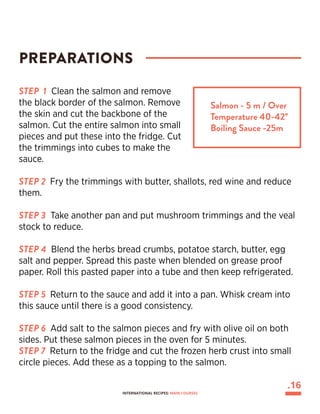 STEP 1 Clean the salmon and remove
the black border of the salmon. Remove
the skin and cut the backbone of the
salmon. Cut the entire salmon into small
pieces and put these into the fridge. Cut
the trimmings into cubes to make the
sauce.
STEP 2 Fry the trimmings with butter, shallots, red wine and reduce
them.
STEP 3 Take another pan and put mushroom trimmings and the veal
stock to reduce.
STEP 4 Blend the herbs bread crumbs, potatoe starch, butter, egg
salt and pepper. Spread this paste when blended on grease proof
paper. Roll this pasted paper into a tube and then keep refrigerated.
STEP 5 Return to the sauce and add it into a pan. Whisk cream into
this sauce until there is a good consistency.
STEP 6 Add salt to the salmon pieces and fry with olive oil on both
sides. Put these salmon pieces in the oven for 5 minutes.
STEP 7 Return to the fridge and cut the frozen herb crust into small
circle pieces. Add these as a topping to the salmon.
PREPARATIONS
Salmon - 5 m / Over
Temperature 40-42°
Boiling Sauce -25m
.16
INTERNATIONAL RECIPES: MAIN COURSES
 