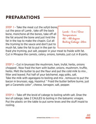 PREPARATIONS
Lamb – 5 m / Over
Temperature
46 – 48 degree
Boiling Cabege -20m
STEP 1 - Take the meat cut the sofyti bone,
cut the pece of Lamb , take off the back
bone, monchone all the bones, take off all
the fat around the bone and just livid the
fat in the top to make the chapin. Cut all
the tryming to the sauce and don’t put to
mush fat, take the fat to put in the pan to
fraid yhe tryming, put salt, pepper in your meat to fraide with fat.
Cut in Mirapoa the carrots, celery, onions, tomato, just cut in 8 parts.
STEP 2 – Cut in brunoasi the mushrrom, ham, trufal, herbs, onions
chopped . Now fraid the ham with butter, onions, mushrrom, truffle,
herbs. Melt the butter to put the flaur and put the cold milk to mix ,
filter and leaved. Put half of your béchamel, egg yolks, salt.
Take the milk with agaragara to boiling and mix , remouve to put the
bacon in brunoasi, egg, Hazelnut “ Fraid the butter before burne, just
get a Caramelo color”, cheese, tarragon, salt, pepper.
STEP 3 – Take off the levid of cabege to boiling whith salt. Drae the
levi of cabege, take 2 CAULES to boiling in the balsamic vinagre.
Put the plastic on the table to put some leves and the stuff insaid to
rooling.
.02
INTERNATIONAL RECIPES: MAIN COURSES
 