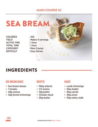 MAIN COURSE 02
SEA BREAM
INGREDIENTS
COLORIES 		 : 425
YIELD			 : Makes 4 servings
ACTIVE TIME		 : 1 hour
TOTAL TIME		 : 1 hour
CATEGORY		 : Main Course
DIFFICULT			 : Easy Serves
Sea Bream Sauce
• Sea bream bones
• 1 tomato
• 40g onions
• 30g fennel trimmings
Risotto
• 160g arborio
• 1/2 onions
• 10g butter
• Chicken stock
• 30g butter
Sauce
• Lamb trimmings
• 30g shallot
• 30g carroti
• 30g onion
• 30g celery stalk
.03
INTERNATIONAL RECIPES: MAIN COURSES
 