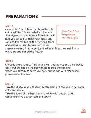 STEP 1
clearne the fish , take a fillet from the fish,
cut in half the fish, cut in half and separe
the bigger part and freezer. Now the small
part you cut to marineide with sugar and
salt and freezer. Cut all the trymings, fennel
and onions in slizes to fraid with oliver,
soya and walter, filter to get just the liquid. Take the small fish to
wash, dry and put on the freezer.
STEP 2
chopeed the onions to fraid with oliver, put the rice and the stock to
cook. Put the rice on the bol with ice to stop the cooking.
When you already to serve you back on the pan with cream and
parmezao on the final.
STEP 3
Take the fihs to fraid with clarifi butter, fraid just the skin to get some
color and server.
Take the liquid of the beguiner and wiske with butter to get
consistence like a sauce, salt and server.
PREPARATIONS
Fish– 5 m / Over
Temperature
46 – 48 degree
.04
INTERNATIONAL RECIPES: MAIN COURSES
 