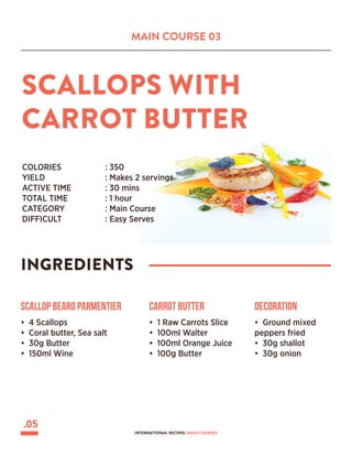 MAIN COURSE 03
SCALLOPS WITH
CARROT BUTTER
INGREDIENTS
COLORIES 		 : 350
YIELD			 : Makes 2 servings
ACTIVE TIME		 : 30 mins
TOTAL TIME		 : 1 hour
CATEGORY		 : Main Course
DIFFICULT			 : Easy Serves
Scallop beard Parmentier
• 4 Scallops
• Coral butter, Sea salt
• 30g Butter
• 150ml Wine
Carrot Butter
• 1 Raw Carrots Slice
• 100ml Walter
• 100ml Orange Juice
• 100g Butter
Decoration
• Ground mixed
peppers fried
• 30g shallot
• 30g onion
.05
INTERNATIONAL RECIPES: MAIN COURSES
 