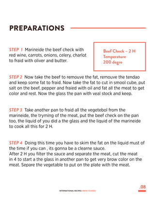 STEP 1 Marineide the beef check with
red wine, carrots, onions, celery, charlot
to fraid with oliver and butter.
STEP 2 Now take the beef to remouve the fat, remouve the tendao
and keep some fat to fraid. Now take the fat to cut in smool cube, put
salt on the beef, pepper and fraied with oil and fat all the meat to get
color and rest. Now the glass the pan with veal stock and keep.
STEP 3 Take another pan to fraid all the vegetebol from the
marineide, the tryming of the meat, put the beef check on the pan
too, the liquid of you did a the glass and the liquid of the marineide
to cook all this for 2 H.
STEP 4 Doing this time you have to skim the fat on the liquid must of
the time if you can , its gonna be a clearne sauce.
After 2 H you filter the sauce and separate the meat, cut the meat
in 4 to start a the glass in another pan to get very brow color on the
meat. Separe the vegetable to put on the plate with the meat.
PREPARATIONS
Beef Check – 2 H
Temperature
200 degre
.08
INTERNATIONAL RECIPES: MAIN COURSES
 
