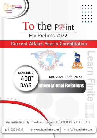Current Affairs Yearly Complitation
To the P int
91222 34717 info@learnfinite.com
www.learnfinite.com
An initiative By Pradeep Kumar (SOCIOLOGY EXPERT)
Learn
Finite
Jan. 2021 - Feb. 2022
COVERING
+
400
DAYS International Relations
 