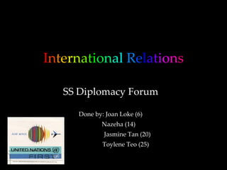 I n t e r n a t i o n a l   R e l a t i o n s SS Diplomacy Forum Done by: Joan Loke (6) Nazeha (14)  Jasmine Tan (20) Toylene Teo (25) 