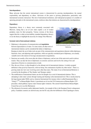 International relations 10
Interdependence
Many advocate that the current international system is characterized by growing interdependence; the mutual
responsibility and dependency on others. Advocates of this point to growing globalization, particularly with
international economic interaction. The role of international institutions, and widespread acceptance of a number of
operating principles in the international system, reinforces ideas that relations are characterized by interdependence.
Dependency
NATO International Security Assistance Force in
Afghanistan.
Dependency theory is a theory most commonly associated with
Marxism, stating that a set of core states exploit a set of weaker
periphery states for their prosperity. Various versions of the theory
suggest that this is either an inevitability (standard dependency theory),
or use the theory to highlight the necessity for change (Neo-Marxist).
Systemic tools of international relations
• Diplomacy is the practice of communication and negotiation
between representatives of states. To some extent, all other tools of
international relations can be considered the failure of diplomacy.
Keeping in mind, the use of other tools are part of the communication and negotiation inherent within diplomacy.
Sanctions, force, and adjusting trade regulations, while not typically considered part of diplomacy, are actually
valuable tools in the interest of leverage and placement in negotiations.
• Sanctions are usually a first resort after the failure of diplomacy, and are one of the main tools used to enforce
treaties. They can take the form of diplomatic or economic sanctions and involve the cutting of ties and
imposition of barriers to communication or trade.
• War, the use of force, is often thought of as the ultimate tool of international relations. A widely accepted
definition is that given by Clausewitz, with war being "the continuation of politics by other means". There is a
growing study into 'new wars' involving actors other than states. The study of war in International Relations is
covered by the disciplines of 'War Studies' and 'Strategic studies'.
• The mobilization of international shame can also be thought of as a tool of international relations. This is
attempting to alter states' actions through 'naming and shaming' at the international level. This is mostly done by
the large human rights NGOs such as Amnesty International (for instance when it called Guantanamo Bay a
"Gulag"),
[15]
or Human Rights Watch. A prominent use of was the UN Commission on Human Rights 1235
procedure, which publicly exposes state's human rights violations. The current United Nations Human Rights
Council has yet to use this Mechanism
• The allotment of economic and/or diplomatic benefits. An example of this is the European Union's enlargement
policy. Candidate countries are allowed entry into the EU only after the fulfillment of the Copenhagen criteria.
 