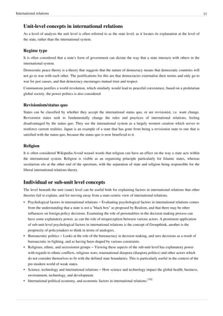 International relations 11
Unit-level concepts in international relations
As a level of analysis the unit level is often referred to as the state level, as it locates its explanation at the level of
the state, rather than the international system.
Regime type
It is often considered that a state's form of government can dictate the way that a state interacts with others in the
international system.
Democratic peace theory is a theory that suggests that the nature of democracy means that democratic countries will
not go to war with each other. The justifications for this are that democracies externalise their norms and only go to
war for just causes, and that democracy encourages mutual trust and respect.
Communism justifies a world revolution, which similarly would lead to peaceful coexistence, based on a proletarian
global society. the power politics is also considered
Revisionism/status quo
States can be classified by whether they accept the international status quo, or are revisionist, i.e. want change.
Revisionist states seek to fundamentally change the rules and practices of international relations, feeling
disadvantaged by the status quo. They see the international system as a largely western creation which serves to
reinforce current realities. Japan is an example of a state that has gone from being a revisionist state to one that is
satisfied with the status quo, because the status quo is now beneficial to it.
Religion
It is often considered Wikipedia:Avoid weasel words that religion can have an effect on the way a state acts within
the international system. Religion is visible as an organising principle particularly for Islamic states, whereas
secularism sits at the other end of the spectrum, with the separation of state and religion being responsible for the
liberal international relations theory.
Individual or sub-unit level concepts
The level beneath the unit (state) level can be useful both for explaining factors in international relations that other
theories fail to explain, and for moving away from a state-centric view of international relations.
• Psychological factors in international relations – Evaluating psychological factors in international relations comes
from the understanding that a state is not a "black box" as proposed by Realism, and that there may be other
influences on foreign policy decisions. Examining the role of personalities in the decision making process can
have some explanatory power, as can the role of misperception between various actors. A prominent application
of sub-unit level psychological factors in international relations is the concept of Groupthink, another is the
propensity of policymakers to think in terms of analogies.
• Bureaucratic politics – Looks at the role of the bureaucracy in decision making, and sees decisions as a result of
bureaucratic in-fighting, and as having been shaped by various constraints.
• Religious, ethnic, and secessionist groups – Viewing these aspects of the sub-unit level has explanatory power
with regards to ethnic conflicts, religious wars, transnational diaspora (diaspora politics) and other actors which
do not consider themselves to fit with the defined state boundaries. This is particularly useful in the context of the
pre-modern world of weak states.
• Science, technology and international relations – How science and technology impact the global health, business,
environment, technology, and development.
• International political economy, and economic factors in international relations.
[16]
 