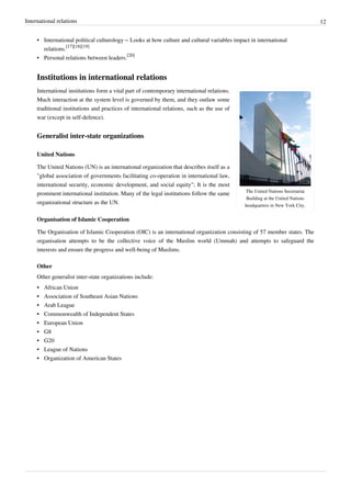 International relations 12
• International political culturology – Looks at how culture and cultural variables impact in international
relations.
[17][18][19]
• Personal relations between leaders.
[20]
Institutions in international relations
The United Nations Secretariat
Building at the United Nations
headquarters in New York City.
International institutions form a vital part of contemporary international relations.
Much interaction at the system level is governed by them, and they outlaw some
traditional institutions and practices of international relations, such as the use of
war (except in self-defence).
Generalist inter-state organizations
United Nations
The United Nations (UN) is an international organization that describes itself as a
"global association of governments facilitating co-operation in international law,
international security, economic development, and social equity"; It is the most
prominent international institution. Many of the legal institutions follow the same
organizational structure as the UN.
Organisation of Islamic Cooperation
The Organisation of Islamic Cooperation (OIC) is an international organization consisting of 57 member states. The
organisation attempts to be the collective voice of the Muslim world (Ummah) and attempts to safeguard the
interests and ensure the progress and well-being of Muslims.
Other
Other generalist inter-state organizations include:
•• African Union
•• Association of Southeast Asian Nations
•• Arab League
•• Commonwealth of Independent States
•• European Union
•• G8
•• G20
•• League of Nations
•• Organization of American States
 