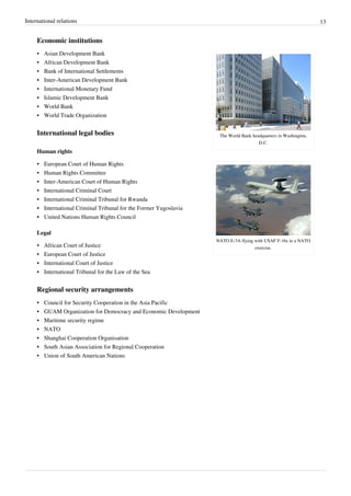 International relations 13
Economic institutions
The World Bank headquarters in Washington,
D.C.
NATO E-3A flying with USAF F-16s in a NATO
exercise.
•• Asian Development Bank
•• African Development Bank
•• Bank of International Settlements
•• Inter-American Development Bank
•• International Monetary Fund
•• Islamic Development Bank
•• World Bank
•• World Trade Organization
International legal bodies
Human rights
•• European Court of Human Rights
•• Human Rights Committee
•• Inter-American Court of Human Rights
•• International Criminal Court
•• International Criminal Tribunal for Rwanda
•• International Criminal Tribunal for the Former Yugoslavia
•• United Nations Human Rights Council
Legal
•• African Court of Justice
•• European Court of Justice
•• International Court of Justice
•• International Tribunal for the Law of the Sea
Regional security arrangements
•• Council for Security Cooperation in the Asia Pacific
•• GUAM Organization for Democracy and Economic Development
•• Maritime security regime
•• NATO
•• Shanghai Cooperation Organisation
•• South Asian Association for Regional Cooperation
•• Union of South American Nations
 