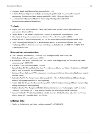 International relations 15
• Alexander Wendt Social Theory of International Politics 1999
• J. Martin Rochester (http://www.umsl.edu/~polisci/faculty/profiles.html) Fundamental Principles of
International Relations (http://www.amazon.com/dp/0813344182) (Westview Press, 2010)
• An Introduction to International Relations Theory (http://theriskyshift.com/2012/01/
introduction-international-relations-html/)
Textbooks
• Baylis, John, Steve Smith, and Patricia Owens. The Globalization of World Politics: An Introduction to
International Relations (2011)
• Mingst, Karen A., and Ivan M. Arreguín-Toft. Essentials of International Relations (5th ed. 2010)
• Nau, Henry R. Perspectives on International Relations: Power, Institutions, Ideas (2008)
• Roskin, Michael G., and Nicholas O. Berry. IR: The New World of International Relations (8th ed. 2009)
• Singh, Ningthoujam Koiremba (2013). Non-Traditional Security in International Relations: Illicit Drug
Trafficking and Narco-Terrorism in East and South East Asia. Ruby Press & Co. ISBN 978-93-82395-00-3.
www.rubypressco.com
History of international relations
• New Cambridge Modern History (13 vol 1957-79), thorough coverage from 1500 to 1900
• Black, Jeremy. A History of Diplomacy (2010)
• Calvocoressi, Peter. World Politics since 1945 (9th Edition, 2008) 956pp excerpt and text search (http://www.
amazon.com/dp/1405899387/)
• E. H. Carr Twenty Years Crisis (1940), 1919–39
• Kennedy, Paul. The Rise and Fall of the Great Powers Economic Change and Military Conflict From 1500-2000
(1987), stress on economic and military factors
• Kissinger, Henry. Diplomacy (1995), not a memoir but an interpretive history of international diplomacy since the
late 18th century
• Schroeder, Paul W. The Transformation of European Politics 1763-1848 (Oxford History of Modern Europe)
(1994) 920pp; history and analysis of major diplomacy
• Taylor, A.J.P. The Struggle for Mastery in Europe 1848–1918 (1954) (Oxford History of Modern Europe) 638pp;
history and analysis of major diplomacy
• Stéphane Beaulac: “The Westphalian Model in defining International Law: Challenging the Myth”, Australian
Journal of Legal History Vol. 9 (2004), http://www.austlii.edu.au/au/journals/AJLH/2004/9.html
• Krasner, Stephen D.: “Westphalia and all that” in Judith Goldstein & Robert Keohane (eds): Ideas and Foreign
Policy (Ithaca, NY: Cornell UP, 1993), pp. 235–264
External links
• Stiglitz on Globalization: http://www.youtube.com/watch?v=sV7bRLtDr3E
 