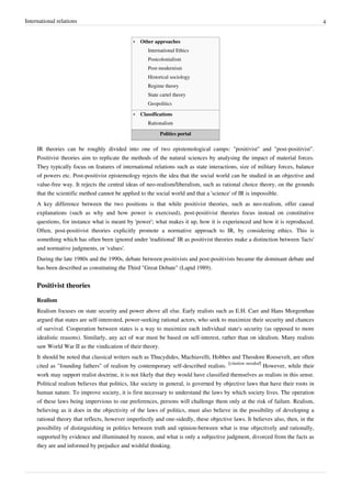 International relations 4
•• Other approaches
International Ethics
Postcolonialism
Post-modernism
Historical sociology
Regime theory
State cartel theory
Geopolitics
•• Classifications
Rationalism
Politics portal
IR theories can be roughly divided into one of two epistemological camps: "positivist" and "post-positivist".
Positivist theories aim to replicate the methods of the natural sciences by analysing the impact of material forces.
They typically focus on features of international relations such as state interactions, size of military forces, balance
of powers etc. Post-positivist epistemology rejects the idea that the social world can be studied in an objective and
value-free way. It rejects the central ideas of neo-realism/liberalism, such as rational choice theory, on the grounds
that the scientific method cannot be applied to the social world and that a 'science' of IR is impossible.
A key difference between the two positions is that while positivist theories, such as neo-realism, offer causal
explanations (such as why and how power is exercised), post-positivist theories focus instead on constitutive
questions, for instance what is meant by 'power'; what makes it up, how it is experienced and how it is reproduced.
Often, post-positivist theories explicitly promote a normative approach to IR, by considering ethics. This is
something which has often been ignored under 'traditional' IR as positivist theories make a distinction between 'facts'
and normative judgments, or 'values'.
During the late 1980s and the 1990s, debate between positivists and post-positivists became the dominant debate and
has been described as constituting the Third "Great Debate" (Lapid 1989).
Positivist theories
Realism
Realism focuses on state security and power above all else. Early realists such as E.H. Carr and Hans Morgenthau
argued that states are self-interested, power-seeking rational actors, who seek to maximize their security and chances
of survival. Cooperation between states is a way to maximize each individual state's security (as opposed to more
idealistic reasons). Similarly, any act of war must be based on self-interest, rather than on idealism. Many realists
saw World War II as the vindication of their theory.
It should be noted that classical writers such as Thucydides, Machiavelli, Hobbes and Theodore Roosevelt, are often
cited as "founding fathers" of realism by contemporary self-described realists.
[citation needed]
However, while their
work may support realist doctrine, it is not likely that they would have classified themselves as realists in this sense.
Political realism believes that politics, like society in general, is governed by objective laws that have their roots in
human nature. To improve society, it is first necessary to understand the laws by which society lives. The operation
of these laws being impervious to our preferences, persons will challenge them only at the risk of failure. Realism,
believing as it does in the objectivity of the laws of politics, must also believe in the possibility of developing a
rational theory that reflects, however imperfectly and one-sidedly, these objective laws. It believes also, then, in the
possibility of distinguishing in politics between truth and opinion-between what is true objectively and rationally,
supported by evidence and illuminated by reason, and what is only a subjective judgment, divorced from the facts as
they are and informed by prejudice and wishful thinking.
 