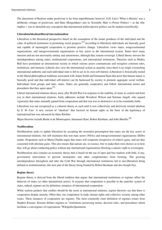 International relations 5
The placement of Realism under positivism is far from unproblematic however. E.H. Carr's 'What is History' was a
deliberate critique of positivism, and Hans Morgenthau's aim in 'Scientific Man vs Power Politics' – as the title
implies – was to demolish any conception that international politics/power politics can be studied scientifically.
Liberalism/idealism/liberal internationalism
Liberalism is the theoretical perspective based on the assumption of the innate goodness of the individual and the
value of political institutions in promoting social progress.
[5]
According to liberalism individuals are basically good
and capable of meaningful cooperation to promote positive change. Liberalism views states, nongovernmental
organizations, and intergovernmental organizations as key actors in the international system. States have many
interests and are not necessarily unitary and autonomous, although they remain sovereign. Liberal theory stresses the
interdependence among states, multinational corporations, and international institutions. Theorists such as Hedley
Bull have postulated an international society in which various actors communicate and recognize common rules,
institutions, and interests. Liberals also view the international system as anarchic since there is no single overarching
international authority and each individual state is left to act in its own-self interest. Liberalism is historically rooted
in the liberal philosophical traditions associated with Adam Smith and Immanual Kant that posit that human nature is
basically good and that individual self-interest can be harnessed by society to promote aggregate social welfare.
Individuals form groups and later, states. States are generally cooperative and follow international norms and
procedures that they agree upon.
[5]
Liberal international relations theory arose after World War I in response to the inability of states to control and limit
war in their international relations. Early adherents include Woodrow Wilson and Norman Angell, who argued
vigorously that states mutually gained from cooperation and that war was so destructive as to be essentially futile.
Liberalism was not recognized as a coherent theory as such until it was collectively and derisively termed idealism
by E. H. Carr. A new version of "idealism" that focused on human rights as the basis of the legitimacy of
international law was advanced by Hans Köchler.
Major theorists include Brede et de Montesquieu, Immanuel Kant, Robert Keohane, and John Mueller.
[6]
Neoliberalism
Neoliberalism seeks to update liberalism by accepting the neorealist presumption that states are the key actors in
international relations, but still maintains that non-state actors (NSAs) and intergovernmental organizations (IGOs)
matter. Proponents such as Maria Chattha argue that states will cooperate irrespective of relative gains, and are thus
concerned with absolute gains. This also means that nations are, in essence, free to make their own choices as to how
they will go about conducting policy without any international organizations blocking a nation's right to sovereignty.
Neoliberalism also contains an economic theory that is based on the use of open and free markets with little, if any,
government intervention to prevent monopolies and other conglomerates from forming. The growing
interdependence throughout and after the Cold War through international institutions led to neo-liberalism being
defined as institutionalism, this new part of the theory being fronted by Robert Keohane and also Joseph Nye.
Regime theory
Regime theory is derived from the liberal tradition that argues that international institutions or regimes affect the
behavior of states (or other international actors). It assumes that cooperation is possible in the anarchic system of
states, indeed, regimes are by definition, instances of international cooperation.
While realism predicts that conflict should be the norm in international relations, regime theorists say that there is
cooperation despite anarchy. Often they cite cooperation in trade, human rights and collective security among other
issues. These instances of cooperation are regimes. The most commonly cited definition of regimes comes from
Stephen Krasner. Krasner defines regimes as "institutions possessing norms, decision rules, and procedures which
facilitate a convergence of expectations."Wikipedia:Quotations
 