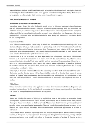 International relations 6
Not all approaches to regime theory, however are liberal or neoliberal; some realist scholars like Joseph Greico have
developed hybrid theories which take a realist based approach to this fundamentally liberal theory. (Realists do not
say cooperation never happens, just that it is not the norm; it is a difference of degree).
Post-positivist/reflectivist theories
International society theory (the English school)
International society theory, also called the English School, focuses on the shared norms and values of states and
how they regulate international relations. Examples of such norms include diplomacy, order, and international law.
Unlike neo-realism, it is not necessarily positivist. Theorists have focused particularly on humanitarian intervention,
and are subdivided between solidarists, who tend to advocate it more, and pluralists, who place greater value in order
and sovereignty. Nicholas Wheeler is a prominent solidarist, while Hedley Bull and Robert H. Jackson are perhaps
the best known pluralists.
Social constructivism
Social constructivism encompasses a broad range of theories that aim to address questions of ontology, such as the
structure-and-agency debate, as well as questions of epistemology, such as the "material/ideational" debate that
concerns the relative role of material forces versus ideas. Constructivism is not a theory of IR in the manner of
neo-realism, but is instead a social theory which is used to better explain the actions taken by states and other major
actors as well as the identities that guide these states and actors.
Constructivism in IR can be divided into what Hopf (1998) calls 'conventional' and 'critical' constructivism.
Common to all varieties of constructivism is an interest in the role that ideational forces play. The most famous
constructivist scholar, Alexander Wendt noted in a 1992 article in International Organization (later followed up by a
book, Social Theory of International Politics (1999)), that "anarchy is what states make of it". By this he means that
the anarchical structure that neo-realists claim governs state interaction is in fact a phenomenon that is socially
constructed and reproduced by states.
For example, if the system is dominated by states that see anarchy as a life or death situation (what Wendt terms a
"Hobbesian" anarchy) then the system will be characterised by warfare. If on the other hand anarchy is seen as
restricted (a "Lockean" anarchy) then a more peaceful system will exist. Anarchy in this view is constituted by state
interaction, rather than accepted as a natural and immutable feature of international life as viewed by neo-realist IR
scholars..
Critical theory
Critical international relations theory is the application of 'critical theory' to international relations. Proponents such
as Andrew Linklater, Robert W. Cox and Ken Booth focus on the need for human emancipation from States. Hence,
it is "critical" of mainstream IR theories that tend to be state-centric.
Marxism
Marxist and Neo-Marxist theories of IR reject the realist/liberal view of state conflict or cooperation; instead
focusing on the economic and material aspects. It makes the assumption that the economy trumps other concerns;
allowing for the elevation of class as the focus of study. Marxists view the international system as an integrated
capitalist system in pursuit of capital accumulation. Thus, the period of colonialism brought in sources for raw
materials and captive markets for exports, while decolonialization brought new opportunities in the form of
dependence.
Linked in with Marxist theories is dependency theory and the Core-Periphery Model, which argue that developed
countries, in their pursuit of power, appropriate developing states through international banking, security and trade
agreements and unions on a formal level, and do so through the interaction of political & financial advisors,
 