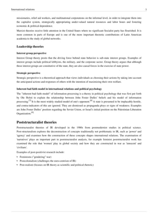 International relations 7
missionaries, relief aid workers, and multinational corporations on the informal level, in order to integrate them into
the capitalist system, strategically appropriating under-valued natural resources and labor hours and fostering
economic & political dependence.
Marxist theories receive little attention in the United States where no significant Socialist party has flourished. It is
more common in parts of Europe and is one of the more important theoretic contributions of Latin American
academia to the study of global networks.
Leadership theories
Interest group perspective
Interest Group theory posits that the driving force behind state behavior is sub-state interest groups. Examples of
interest groups include political lobbyists, the military, and the corporate sector. Group theory argues that although
these interest groups are constitutive of the state, they are also causal forces in the exercise of state power.
Strategic perspective
Strategic perspective is a theoretical approach that views individuals as choosing their actions by taking into account
the anticipated actions and responses of others with the intention of maximizing their own welfare.
Inherent bad faith model in international relations and political psychology
The "inherent bad faith model" of information processing is a theory in political psychology that was first put forth
by Ole Holsti to explain the relationship between John Foster Dulles’ beliefs and his model of information
processing.
[7]
It is the most widely studied model of one's opponent.
[8]
A state is presumed to be implacably hostile,
and contra-indicators of this are ignored. They are dismissed as propaganda ploys or signs of weakness. Examples
are John Foster Dulles’ position regarding the Soviet Union, or Israel’s initial position on the Palestinian Liberation
Organization.
[9]
Poststructuralist theories
Poststructuralist theories of IR developed in the 1980s from postmodernist studies in political science.
Post-structuralism explores the deconstruction of concepts traditionally not problematic in IR, such as 'power' and
'agency' and examines how the construction of these concepts shapes international relations. The examination of
'narratives' plays an important part in poststructuralist analysis, for example feminist poststructuralist work has
examined the role that 'women' play in global society and how they are constructed in war as 'innocent' and
'civilians'.
Examples of post-positivist research include:
• Feminisms ("gendering" war)
• Postcolonialism (challenges the euro-centrism of IR)
• Post-realism (focuses on IR theory as scientific and political rhetoric)
 
