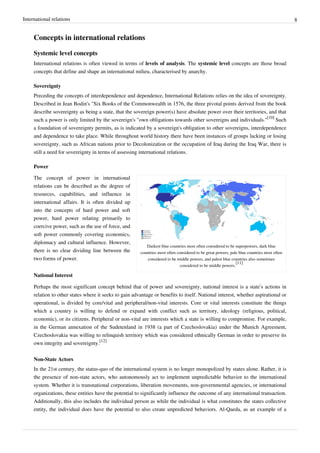 International relations 8
Concepts in international relations
Systemic level concepts
International relations is often viewed in terms of levels of analysis. The systemic level concepts are those broad
concepts that define and shape an international milieu, characterised by anarchy.
Sovereignty
Preceding the concepts of interdependence and dependence, International Relations relies on the idea of sovereignty.
Described in Jean Bodin's "Six Books of the Commonwealth in 1576, the three pivotal points derived from the book
describe sovereignty as being a state, that the sovereign power(s) have absolute power over their territories, and that
such a power is only limited by the sovereign's "own obligations towards other sovereigns and individuals."
[10]
Such
a foundation of sovereignty permits, as is indicated by a sovereign's obligation to other sovereigns, interdependence
and dependence to take place. While throughout world history there have been instances of groups lacking or losing
sovereignty, such as African nations prior to Decolonization or the occupation of Iraq during the Iraq War, there is
still a need for sovereignty in terms of assessing international relations.
Power
Darkest blue countries most often considered to be superpowers, dark blue
countries most often considered to be great powers, pale blue countries most often
considered to be middle powers, and palest blue countries also sometimes
considered to be middle powers.
[11]
The concept of power in international
relations can be described as the degree of
resources, capabilities, and influence in
international affairs. It is often divided up
into the concepts of hard power and soft
power, hard power relating primarily to
coercive power, such as the use of force, and
soft power commonly covering economics,
diplomacy and cultural influence. However,
there is no clear dividing line between the
two forms of power.
National Interest
Perhaps the most significant concept behind that of power and sovereignty, national interest is a state’s actions in
relation to other states where it seeks to gain advantage or benefits to itself. National interest, whether aspirational or
operational, is divided by core/vital and peripheral/non-vital interests. Core or vital interests constitute the things
which a country is willing to defend or expand with conflict such as territory, ideology (religious, political,
economic), or its citizens. Peripheral or non-vital are interests which a state is willing to compromise. For example,
in the German annexation of the Sudetenland in 1938 (a part of Czechoslovakia) under the Munich Agreement,
Czechoslovakia was willing to relinquish territory which was considered ethnically German in order to preserve its
own integrity and sovereignty.
[12]
Non-State Actors
In the 21st century, the status-quo of the international system is no longer monopolized by states alone. Rather, it is
the presence of non-state actors, who autonomously act to implement unpredictable behavior to the international
system. Whether it is transnational corporations, liberation movements, non-governmental agencies, or international
organizations, these entities have the potential to significantly influence the outcome of any international transaction.
Additionally, this also includes the individual person as while the individual is what constitutes the states collective
entity, the individual does have the potential to also create unpredicted behaviors. Al-Qaeda, as an example of a
 