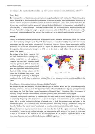 International relations 9
non-state actor, has significantly influenced the way states (and non-state actors) conduct international affairs.
[13]
Power Blocs
The existence of power blocs in international relations is a significant factor which is related to Polarity. Particularly
during the Cold War, the alignment of several nations to one side or another based on ideological differences or
national interests has become an endemic feature of international relations. Unlike prior, shorter-term blocs, the
Western and Soviet bloc’s sought to spread their national ideological differences to other nations. Leaders like U.S.
President Harry S. Truman under the Truman Doctrine believed it was necessary to spread democracy whereas the
Warsaw Pact under Soviet policy sought to spread communism. After the Cold War, and the dissolution of the
ideologically homogenous Eastern bloc still gave rise to others such as the South-South Cooperation movement.
[14]
Polarity
Polarity in international relations refers to the arrangement of power within the international system. The concept
arose from bipolarity during the Cold War, with the international system dominated by the conflict between two
superpowers, and has been applied retrospectively by theorists. However, the term bipolar was notably used by
Stalin who said he saw the international system as a bipolar one with two opposing powerbases and ideologies.
Consequently, the international system prior to 1945 can be described as multi-polar, with power being shared
among Great powers.
Empires of the world in 1910.
The collapse of the Soviet Union in 1991
had led to what some would call unipolarity,
with the United States as a sole superpower.
However, due to China's continued rapid
economic growth (in 2010 it became the
world's second-largest economy), combined
with the respectable international position
they hold within political spheres and the
power that the Chinese Government exerts
over their people (consisting of the largest
population in the world), there is debate over whether China is now a superpower or a possible candidate in the
future.
Several theories of international relations draw upon the idea of polarity.
The balance of power was a concept prevalent in Europe prior to the First World War, the thought being that by
balancing power blocs it would create stability and prevent war. Theories of the balance of power gained prominence
again during the Cold War, being a central mechanism of Kenneth Waltz's Neorealism. Here, the concepts of
balancing (rising in power to counter another) and bandwagonning (siding with another) are developed.
Hegemonic stability theory (developed by Robert Gilpin) also draws upon the idea of polarity, specifically the state
of unipolarity. Hegemony is the preponderance of power at one pole in the international system, and the theory
argues this is a stable configuration because of mutual gains by both the dominant power and others in the
international system. This is contrary to many neorealist arguments, particularly made by Kenneth Waltz, stating that
the end of the Cold War and the state of unipolarity is an unstable configuration that will inevitably change.
This can be expressed in power transition theory, which states that it is likely that a great power would challenge a
hegemon after a certain period, resulting in a major war. It suggests that while hegemony can control the occurrence
of wars, it also results in the creation of one. Its main proponent, A.F.K. Organski, argued this based on the
occurrence of previous wars during British, Portuguese and Dutch hegemony.
 