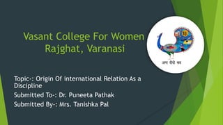 Vasant College For Women
Rajghat, Varanasi
Topic-: Origin Of international Relation As a
Discipline
Submitted To-: Dr. Puneeta Pathak
Submitted By-: Mrs. Tanishka Pal
 