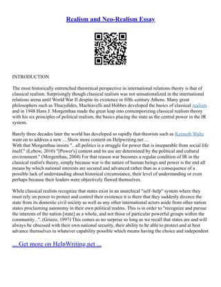 Realism and Neo-Realism Essay
INTRODUCTION
The most historically entrenched theoretical perspective in international relations theory is that of
classical realism. Surprisingly though classical realism was not sensationalized in the international
relations arena until World War II despite its existence in fifth–century Athens. Many great
philosophers such as Thucydides, Machiavelli and Hobbes developed the basics of classical realism
and in 1948 Hans J. Morgenthau made the great leap into contemporizing classical realism theory
with his six principles of political realism, the basics placing the state as the central power in the IR
system.
Barely three decades later the world has developed so rapidly that theorists such as Kenneth Waltz
went on to address a new ... Show more content on Helpwriting.net ...
With that Morgenthau insists "...all politics is a struggle for power that is inseparable from social life
itself." (Lebow, 2010) "[Power's] content and its use are determined by the political and cultural
environment." (Morgenthau, 2004) For that reason war becomes a regular condition of IR in the
classical realist's theory, simply because war is the nature of human beings and power is the end all
means by which national interests are secured and advanced rather than as a consequence of a
possible lack of understanding about historical circumstance, their level of understanding or even
perhaps because their leaders were objectively flawed themselves.
While classical realists recognize that states exist in an anarchical "self–help" system where they
must rely on power to protect and control their existence it is there that they suddenly divorce the
state from its domestic civil society as well as any other international actors aside from other nation
states proclaiming autonomy in their own political realms. This is in order to "recognize and pursue
the interests of the nation [state] as a whole, and not those of particular powerful groups within the
community...". (Grieco, 1997) This comes as no surprise so long as we recall that states are and will
always be obsessed with their own national security, their ability to be able to protect and at best
advance themselves in whatever capability possible which means having the choice and independent
... Get more on HelpWriting.net ...
 