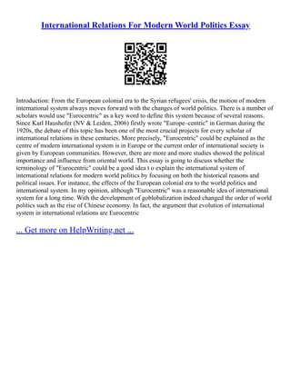 International Relations For Modern World Politics Essay
Introduction: From the European colonial era to the Syrian refugees' crisis, the motion of modern
international system always moves forward with the changes of world politics. There is a number of
scholars would use "Eurocentric" as a key word to define this system because of several reasons.
Since Karl Haushofer (NV & Leiden, 2006) firstly wrote "Europe–centric" in German during the
1920s, the debate of this topic has been one of the most crucial projects for every scholar of
international relations in these centuries. More precisely, "Eurocentric" could be explained as the
centre of modern international system is in Europe or the current order of international society is
given by European communities. However, there are more and more studies showed the political
importance and influence from oriental world. This essay is going to discuss whether the
terminology of "Eurocentric" could be a good idea t o explain the international system of
international relations for modern world politics by focusing on both the historical reasons and
political issues. For instance, the effects of the European colonial era to the world politics and
international system. In my opinion, although "Eurocentric" was a reasonable idea of international
system for a long time. With the development of goblobalization indeed changed the order of world
politics such as the rise of Chinese economy. In fact, the argument that evolution of international
system in international relations are Eurocentric
... Get more on HelpWriting.net ...
 