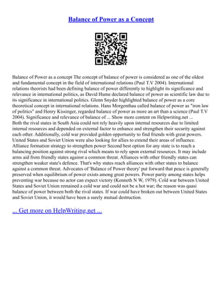 Balance of Power as a Concept
Balance of Power as a concept The concept of balance of power is considered as one of the oldest
and fundamental concept in the field of international relations (Paul T.V 2004). International
relations theorists had been defining balance of power differently to highlight its significance and
relevance in international politics, as David Hume declared balance of power as scientific law due to
its significance in international politics. Glenn Snyder highlighted balance of power as a core
theoretical concept in international relations. Hans Morgenthau called balance of power as "iron law
of politics" and Henry Kissinger, regarded balance of power as more an art than a science (Paul T.V
2004). Significance and relevance of balance of ... Show more content on Helpwriting.net ...
Both the rival states in South Asia could not rely heavily upon internal resources due to limited
internal resources and depended on external factor to enhance and strengthen their security against
each other. Additionally, cold war provided golden opportunity to find friends with great powers.
United States and Soviet Union were also looking for allies to extend their areas of influence.
Alliance formation strategy to strengthen power Second best option for any state is to reach a
balancing position against strong rival which means to rely upon external resources. It may include
arms aid from friendly states against a common threat. Alliances with other friendly states can
strengthen weaker state's defence. That's why states reach alliances with other states to balance
against a common threat. Advocates of 'Balance of Power theory' put forward that peace is generally
preserved when equilibrium of power exists among great powers. Power parity among states helps
preventing war because no actor can expect victory (Kenneth N W, 1979). Cold war between United
States and Soviet Union remained a cold war and could not be a hot war; the reason was quasi
balance of power between both the rival states. If war could have broken out between United States
and Soviet Union, it would have been a surely mutual destruction.
... Get more on HelpWriting.net ...
 