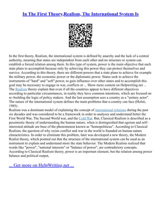 In The First Theory,Realism, The International System Is
In the first theory, Realism, the international system is defined by anarchy and the lack of a central
authority, meaning that states are independent from each other and no structure or system can
establish a forced relation among them. In this type of system, power is the main objective that each
state plans to accomplish because only by achieving this power they can protect themselves and
survive. According to this theory, there are different powers that a state plans to achieve for example
the military power, the economic power or the diplomatic power. States seek to achieve the
instruments of "hard" and "soft" power, to gain influence over other states and to accomplish this
goal may be necessary to engage in war, conflicts or ... Show more content on Helpwriting.net ...
The Realism theory explain that even if all the countries appear to have different objectives
according to particular circumstances, in reality they have common intentions, which are focused on
re–building the logic of policy makers. And the last assumption sees a country as a "unitary actor".
The nature of the international system defines the main problems that a country can face (Holsti,
1985) .
Realism was a dominant model of explaining the concept of international relations during the past
six decades and was considered to be a framework in order to analyses and understand better the
First World War, The Second World war, and the Cold War. But, Classical Realism is described as a
pessimistic theory of understanding the human nature, when is distinguished that egoism and self–
interested attitude are base of the phenomenon known as "homopoliticus". According to Classical
Realism, the question of why exists conflict and war in the world is founded on human nature
characteristics. In order to eliminate this problem, later was developed a new theory, the Modern
Realist theory, which pointed out that the structure of the international system can be used as an
instrument to explain and understand more the state behavior. The Modern Realists realized that
words like "power", "national interests" or "balance of power", are contradictory concepts.
According to Classical Realism theory, power is an important element, but the relation among power
balance and political output,
... Get more on HelpWriting.net ...
 