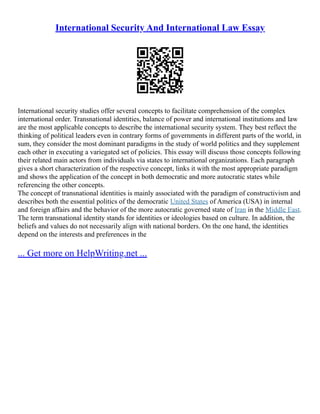 International Security And International Law Essay
International security studies offer several concepts to facilitate comprehension of the complex
international order. Transnational identities, balance of power and international institutions and law
are the most applicable concepts to describe the international security system. They best reflect the
thinking of political leaders even in contrary forms of governments in different parts of the world, in
sum, they consider the most dominant paradigms in the study of world politics and they supplement
each other in executing a variegated set of policies. This essay will discuss those concepts following
their related main actors from individuals via states to international organizations. Each paragraph
gives a short characterization of the respective concept, links it with the most appropriate paradigm
and shows the application of the concept in both democratic and more autocratic states while
referencing the other concepts.
The concept of transnational identities is mainly associated with the paradigm of constructivism and
describes both the essential politics of the democratic United States of America (USA) in internal
and foreign affairs and the behavior of the more autocratic governed state of Iran in the Middle East.
The term transnational identity stands for identities or ideologies based on culture. In addition, the
beliefs and values do not necessarily align with national borders. On the one hand, the identities
depend on the interests and preferences in the
... Get more on HelpWriting.net ...
 